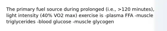 The primary fuel source during prolonged (i.e., >120 minutes), light intensity (40% VO2 max) exercise is -plasma FFA -muscle triglycerides -blood glucose -muscle glycogen