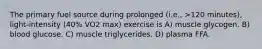 The primary fuel source during prolonged (i.e., >120 minutes), light-intensity (40% VO2 max) exercise is A) muscle glycogen. B) blood glucose. C) muscle triglycerides. D) plasma FFA.