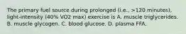 The primary fuel source during prolonged (i.e., >120 minutes), light-intensity (40% VO2 max) exercise is A. muscle triglycerides. B. muscle glycogen. C. blood glucose. D. plasma FFA.