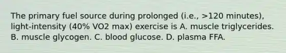 The primary fuel source during prolonged (i.e., >120 minutes), light-intensity (40% VO2 max) exercise is A. muscle triglycerides. B. muscle glycogen. C. blood glucose. D. plasma FFA.