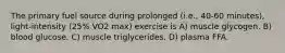 The primary fuel source during prolonged (i.e., 40-60 minutes), light-intensity (25% VO2 max) exercise is A) muscle glycogen. B) blood glucose. C) muscle triglycerides. D) plasma FFA.