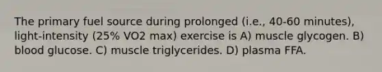 The primary fuel source during prolonged (i.e., 40-60 minutes), light-intensity (25% VO2 max) exercise is A) muscle glycogen. B) blood glucose. C) muscle triglycerides. D) plasma FFA.