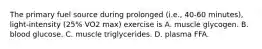 The primary fuel source during prolonged (i.e., 40-60 minutes), light-intensity (25% VO2 max) exercise is A. muscle glycogen. B. blood glucose. C. muscle triglycerides. D. plasma FFA.