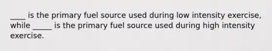 ____ is the primary fuel source used during low intensity exercise, while _____ is the primary fuel source used during high intensity exercise.