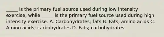 _____ is the primary fuel source used during low intensity exercise, while _____ is the primary fuel source used during high intensity exercise. A. Carbohydrates; fats B. Fats; amino acids C. Amino acids; carbohydrates D. Fats; carbohydrates