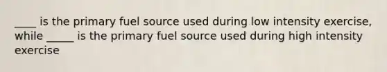 ____ is the primary fuel source used during low intensity exercise, while _____ is the primary fuel source used during high intensity exercise