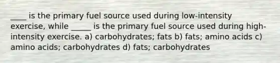 ____ is the primary fuel source used during low-intensity exercise, while _____ is the primary fuel source used during high-intensity exercise. a) carbohydrates; fats b) fats; amino acids c) amino acids; carbohydrates d) fats; carbohydrates