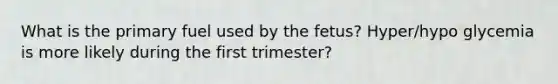 What is the primary fuel used by the fetus? Hyper/hypo glycemia is more likely during the first trimester?