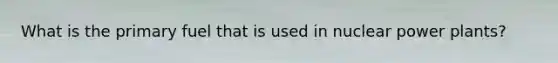 What is the primary fuel that is used in nuclear power plants?