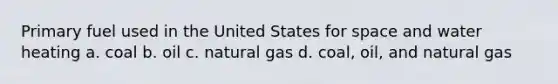 Primary fuel used in the United States for space and water heating a. coal b. oil c. natural gas d. coal, oil, and natural gas