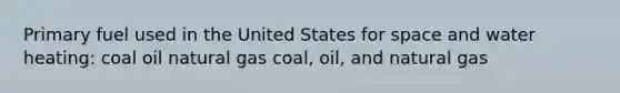 Primary fuel used in the United States for space and water heating: coal oil natural gas coal, oil, and natural gas