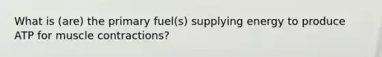 What is (are) the primary fuel(s) supplying energy to produce ATP for muscle contractions?