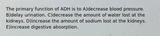 The primary function of ADH is to A)decrease <a href='https://www.questionai.com/knowledge/kD0HacyPBr-blood-pressure' class='anchor-knowledge'>blood pressure</a>. B)delay urination. C)decrease the amount of water lost at the kidneys. D)increase the amount of sodium lost at the kidneys. E)increase digestive absorption.