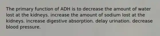 The primary function of ADH is to decrease the amount of water lost at the kidneys. increase the amount of sodium lost at the kidneys. increase digestive absorption. delay urination. decrease blood pressure.