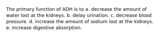 The primary function of ADH is to a. decrease the amount of water lost at the kidneys. b. delay urination. c. decrease blood pressure. d. increase the amount of sodium lost at the kidneys. e. increase digestive absorption.