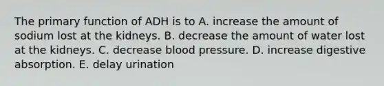 The primary function of ADH is to A. increase the amount of sodium lost at the kidneys. B. decrease the amount of water lost at the kidneys. C. decrease blood pressure. D. increase digestive absorption. E. delay urination