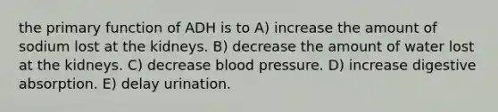 the primary function of ADH is to A) increase the amount of sodium lost at the kidneys. B) decrease the amount of water lost at the kidneys. C) decrease blood pressure. D) increase digestive absorption. E) delay urination.