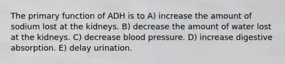 The primary function of ADH is to A) increase the amount of sodium lost at the kidneys. B) decrease the amount of water lost at the kidneys. C) decrease blood pressure. D) increase digestive absorption. E) delay urination.