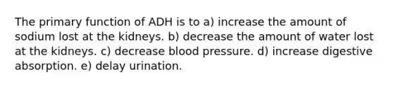 The primary function of ADH is to a) increase the amount of sodium lost at the kidneys. b) decrease the amount of water lost at the kidneys. c) decrease blood pressure. d) increase digestive absorption. e) delay urination.