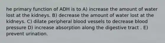 he primary function of ADH is to A) increase the amount of water lost at the kidneys. B) decrease the amount of water lost at the kidneys. C) dilate peripheral blood vessels to decrease blood pressure D) increase absorption along the digestive tract . E) prevent urination.