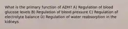 What is the primary function of ADH? A) Regulation of blood glucose levels B) Regulation of blood pressure C) Regulation of electrolyte balance D) Regulation of water reabsorption in the kidneys