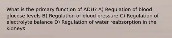 What is the primary function of ADH? A) Regulation of blood glucose levels B) Regulation of blood pressure C) Regulation of electrolyte balance D) Regulation of water reabsorption in the kidneys