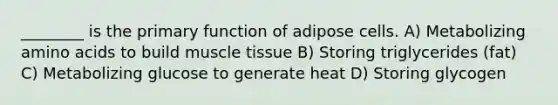 ________ is the primary function of adipose cells. A) Metabolizing amino acids to build muscle tissue B) Storing triglycerides (fat) C) Metabolizing glucose to generate heat D) Storing glycogen