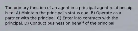 The primary function of an agent in a principal-agent relationship is to: A) Maintain the principal's status quo. B) Operate as a partner with the principal. C) Enter into contracts with the principal. D) Conduct business on behalf of the principal