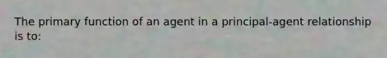 The primary function of an agent in a principal-agent relationship is to: