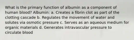 What is the primary function of albumin as a component of human blood? Albumin: a. Creates a fibrin clot as part of the clotting cascade b. Regulates the movement of water and solutes via osmotic pressure c. Serves as an aqueous medium for organic materials d. Generates intravascular pressure to circulate blood