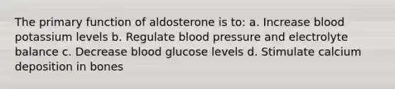 The primary function of aldosterone is to: a. Increase blood potassium levels b. Regulate blood pressure and electrolyte balance c. Decrease blood glucose levels d. Stimulate calcium deposition in bones