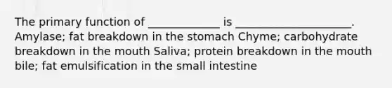 The primary function of _____________ is _____________________. Amylase; fat breakdown in the stomach Chyme; carbohydrate breakdown in the mouth Saliva; protein breakdown in the mouth bile; fat emulsification in the small intestine