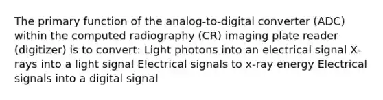 The primary function of the analog-to-digital converter (ADC) within the computed radiography (CR) imaging plate reader (digitizer) is to convert: Light photons into an electrical signal X-rays into a light signal Electrical signals to x-ray energy Electrical signals into a digital signal