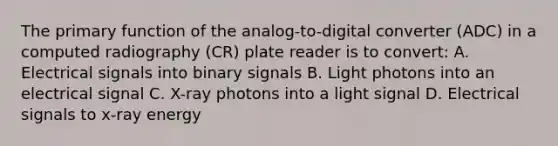 The primary function of the analog-to-digital converter (ADC) in a computed radiography (CR) plate reader is to convert: A. Electrical signals into binary signals B. Light photons into an electrical signal C. X-ray photons into a light signal D. Electrical signals to x-ray energy