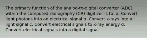 The primary function of the analog-to-digital converter (ADC) within the computed radiography (CR) digitizer is to: a. Convert light photons into an electrical signal b. Convert x-rays into a light signal c. Convert electrical signals to x-ray energy d. Convert electrical signals into a digital signal