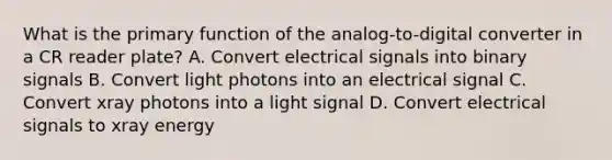 What is the primary function of the analog-to-digital converter in a CR reader plate? A. Convert electrical signals into binary signals B. Convert light photons into an electrical signal C. Convert xray photons into a light signal D. Convert electrical signals to xray energy