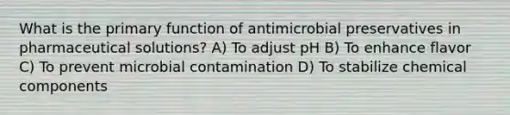 What is the primary function of antimicrobial preservatives in pharmaceutical solutions? A) To adjust pH B) To enhance flavor C) To prevent microbial contamination D) To stabilize chemical components