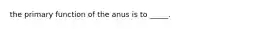 the primary function of the anus is to _____.