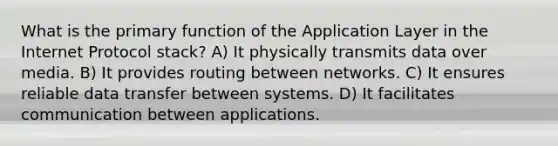 What is the primary function of the Application Layer in the Internet Protocol stack? A) It physically transmits data over media. B) It provides routing between networks. C) It ensures reliable data transfer between systems. D) It facilitates communication between applications.