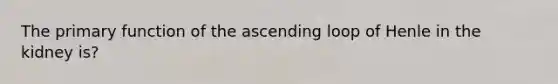 The primary function of the ascending loop of Henle in the kidney is?