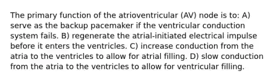 The primary function of the atrioventricular (AV) node is to: A) serve as the backup pacemaker if the ventricular conduction system fails. B) regenerate the atrial-initiated electrical impulse before it enters the ventricles. C) increase conduction from the atria to the ventricles to allow for atrial filling. D) slow conduction from the atria to the ventricles to allow for ventricular filling.