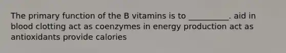 The primary function of the B vitamins is to __________. aid in blood clotting act as coenzymes in energy production act as antioxidants provide calories