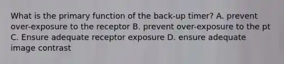 What is the primary function of the back-up timer? A. prevent over-exposure to the receptor B. prevent over-exposure to the pt C. Ensure adequate receptor exposure D. ensure adequate image contrast