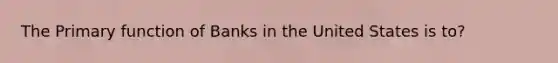 The Primary function of Banks in the United States is to?