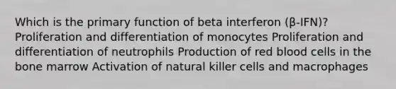 Which is the primary function of beta interferon (β-IFN)? Proliferation and differentiation of monocytes Proliferation and differentiation of neutrophils Production of red blood cells in the bone marrow Activation of natural killer cells and macrophages