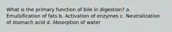 What is the primary function of bile in digestion? a. Emulsification of fats b. Activation of enzymes c. Neutralization of stomach acid d. Absorption of water