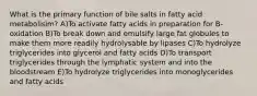 What is the primary function of bile salts in fatty acid metabolisim? A)To activate fatty acids in preparation for B-oxidation B)To break down and emulsify large fat globules to make them more readily hydrolysable by lipases C)To hydrolyze triglycerides into glycerol and fatty acids D)To transport triglycerides through the lymphatic system and into the bloodstream E)To hydrolyze triglycerides into monoglycerides and fatty acids