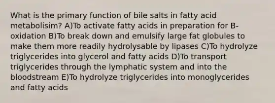 What is the primary function of bile salts in fatty acid metabolisim? A)To activate fatty acids in preparation for B-oxidation B)To break down and emulsify large fat globules to make them more readily hydrolysable by lipases C)To hydrolyze triglycerides into glycerol and fatty acids D)To transport triglycerides through the lymphatic system and into the bloodstream E)To hydrolyze triglycerides into monoglycerides and fatty acids