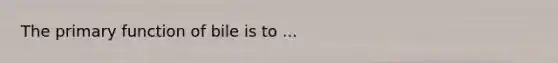 The primary function of bile is to ...