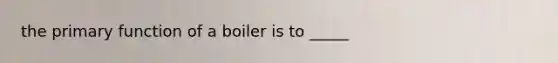 the primary function of a boiler is to _____